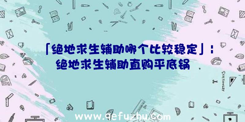 「绝地求生辅助哪个比较稳定」|绝地求生辅助直购平底锅